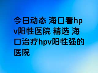 今日动态 海口看hpv阳性医院 精选 海口治疗hpv阳性强的医院