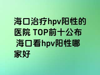 海口治疗hpv阳性的医院 TOP前十公布 海口看hpv阳性哪家好