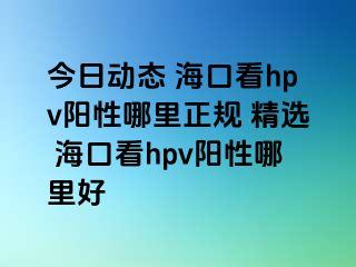 今日动态 海口看hpv阳性哪里正规 精选 海口看hpv阳性哪里好