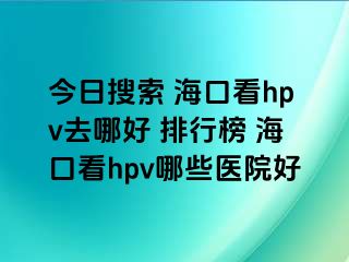 今日搜索 海口看hpv去哪好 排行榜 海口看hpv哪些医院好