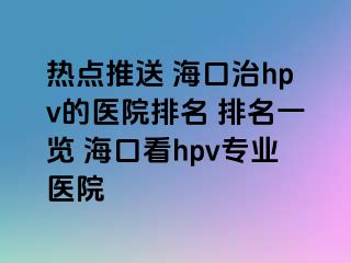 热点推送 海口治hpv的医院排名 排名一览 海口看hpv专业医院