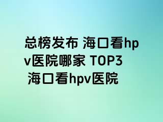 总榜发布 海口看hpv医院哪家 TOP3 海口看hpv医院