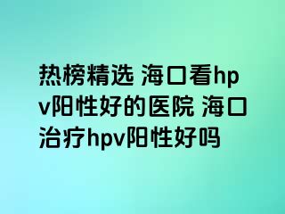 热榜精选 海口看hpv阳性好的医院 海口治疗hpv阳性好吗