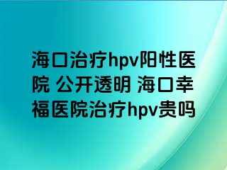 海口治疗hpv阳性医院 公开透明 海口幸福医院治疗hpv贵吗