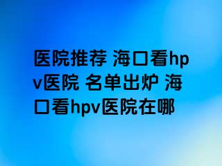 医院推荐 海口看hpv医院 名单出炉 海口看hpv医院在哪