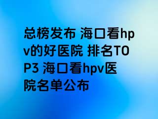 总榜发布 海口看hpv的好医院 排名TOP3 海口看hpv医院名单公布