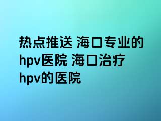 热点推送 海口专业的hpv医院 海口治疗hpv的医院