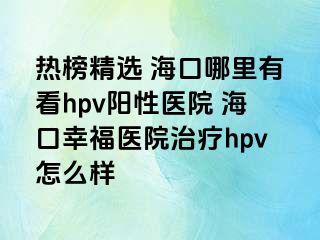 热榜精选 海口哪里有看hpv阳性医院 海口幸福医院治疗hpv怎么样