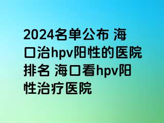 2024名单公布 海口治hpv阳性的医院排名 海口看hpv阳性治疗医院