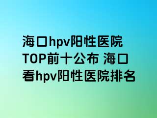 海口hpv阳性医院 TOP前十公布 海口看hpv阳性医院排名