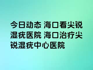 今日动态 海口看尖锐湿疣医院 海口治疗尖锐湿疣中心医院