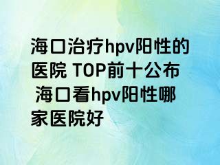 海口治疗hpv阳性的医院 TOP前十公布 海口看hpv阳性哪家医院好