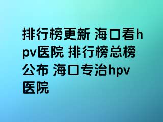 排行榜更新 海口看hpv医院 排行榜总榜公布 海口专治hpv医院