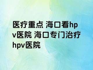 医疗重点 海口看hpv医院 海口专门治疗hpv医院