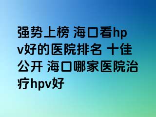 强势上榜 海口看hpv好的医院排名 十佳公开 海口哪家医院治疗hpv好