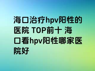 海口治疗hpv阳性的医院 TOP前十 海口看hpv阳性哪家医院好