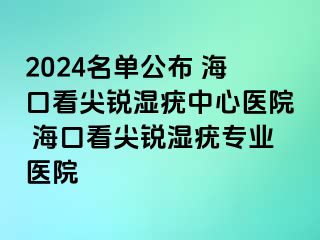 2024名单公布 海口看尖锐湿疣中心医院 海口看尖锐湿疣专业医院