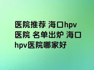 医院推荐 海口hpv医院 名单出炉 海口hpv医院哪家好