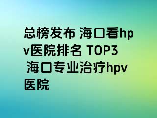 总榜发布 海口看hpv医院排名 TOP3 海口专业治疗hpv医院