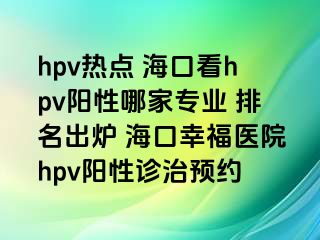 hpv热点 海口看hpv阳性哪家专业 排名出炉 海口幸福医院hpv阳性诊治预约