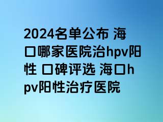 2024名单公布 海口哪家医院治hpv阳性 口碑评选 海口hpv阳性治疗医院