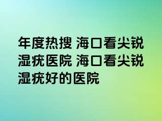 年度热搜 海口看尖锐湿疣医院 海口看尖锐湿疣好的医院