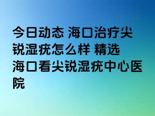 今日动态 海口治疗尖锐湿疣怎么样 精选 海口看尖锐湿疣中心医院