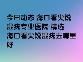 今日动态 海口看尖锐湿疣专业医院 精选 海口看尖锐湿疣去哪里好