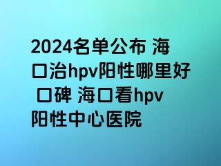 2024名单公布 海口治hpv阳性哪里好 口碑 海口看hpv阳性中心医院