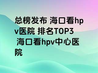 总榜发布 海口看hpv医院 排名TOP3 海口看hpv中心医院