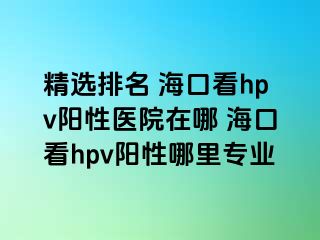 精选排名 海口看hpv阳性医院在哪 海口看hpv阳性哪里专业