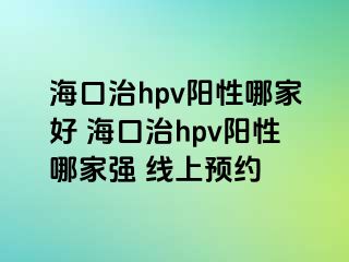 海口治hpv阳性哪家好 海口治hpv阳性哪家强 线上预约