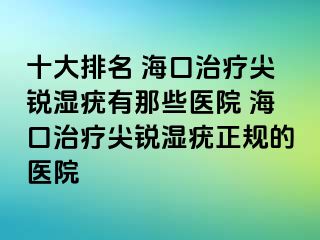 十大排名 海口治疗尖锐湿疣有那些医院 海口治疗尖锐湿疣正规的医院