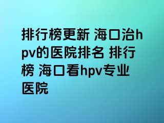 排行榜更新 海口治hpv的医院排名 排行榜 海口看hpv专业医院