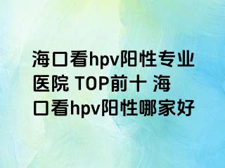 海口看hpv阳性专业医院 TOP前十 海口看hpv阳性哪家好