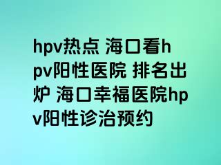 hpv热点 海口看hpv阳性医院 排名出炉 海口幸福医院hpv阳性诊治预约