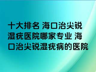 十大排名 海口治尖锐湿疣医院哪家专业 海口治尖锐湿疣病的医院