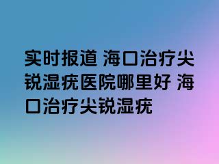 实时报道 海口治疗尖锐湿疣医院哪里好 海口治疗尖锐湿疣