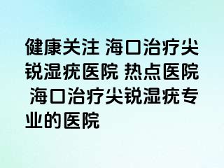 健康关注 海口治疗尖锐湿疣医院 热点医院 海口治疗尖锐湿疣专业的医院