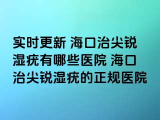 实时更新 海口治尖锐湿疣有哪些医院 海口治尖锐湿疣的正规医院