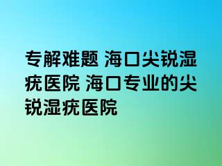 专解难题 海口尖锐湿疣医院 海口专业的尖锐湿疣医院