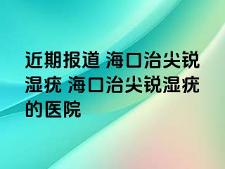 近期报道 海口治尖锐湿疣 海口治尖锐湿疣的医院