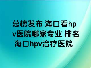 总榜发布 海口看hpv医院哪家专业 排名 海口hpv治疗医院