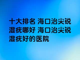 十大排名 海口治尖锐湿疣哪好 海口治尖锐湿疣好的医院