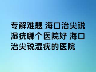 专解难题 海口治尖锐湿疣哪个医院好 海口治尖锐湿疣的医院