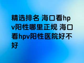 精选排名 海口看hpv阳性哪里正规 海口看hpv阳性医院好不好