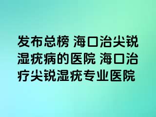 发布总榜 海口治尖锐湿疣病的医院 海口治疗尖锐湿疣专业医院