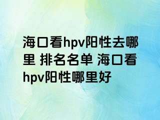 海口看hpv阳性去哪里 排名名单 海口看hpv阳性哪里好