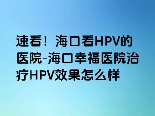 速看！海口看HPV的医院-海口幸福医院治疗HPV效果怎么样