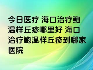 今日医疗 海口治疗鲍温样丘疹哪里好 海口治疗鲍温样丘疹到哪家医院